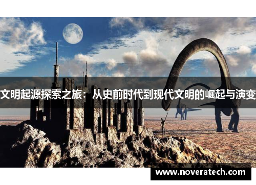 文明起源探索之旅：从史前时代到现代文明的崛起与演变